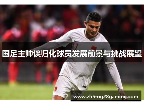 国足主帅谈归化球员发展前景与挑战展望