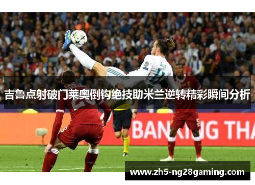 吉鲁点射破门莱奥倒钩绝技助米兰逆转精彩瞬间分析