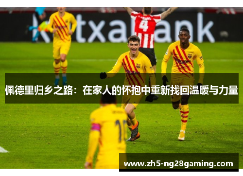 佩德里归乡之路:在家人的怀抱中重新找回温暖与力量 佩德里归乡之路:在家人的怀抱中重新找回温暖与力量