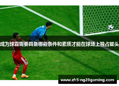 成为球霸需要具备哪些条件和素质才能在球场上独占鳌头 成为球霸需要具备哪些条件和素质才能在球场上独占鳌头