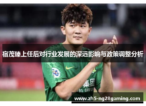 宿茂臻上任后对行业发展的深远影响与政策调整分析 宿茂臻上任后对行业发展的深远影响与政策调整分析