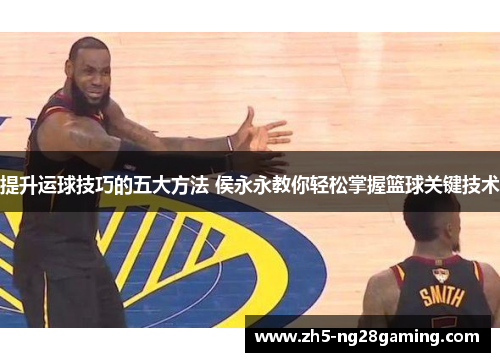 提升运球技巧的五大方法 侯永永教你轻松掌握篮球关键技术