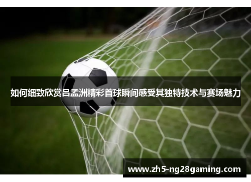 如何细致欣赏吕孟洲精彩首球瞬间感受其独特技术与赛场魅力 如何细致欣赏吕孟洲精彩首球瞬间感受其独特技术与赛场魅力