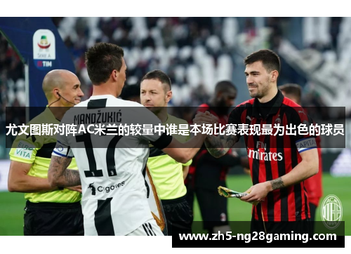 尤文图斯对阵AC米兰的较量中谁是本场比赛表现最为出色的球员 尤文图斯对阵AC米兰的较量中谁是本场比赛表现最为出色的球员