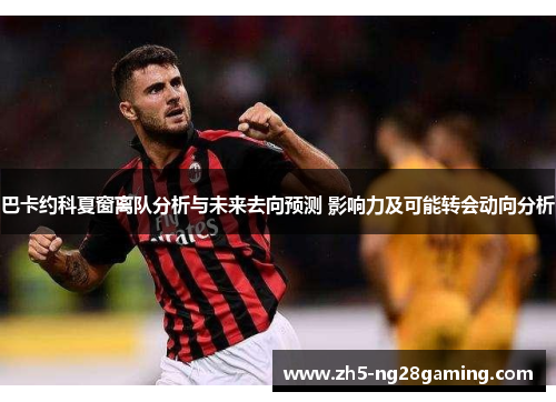 巴卡约科夏窗离队分析与未来去向预测 影响力及可能转会动向分析