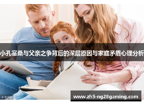 小孔塞桑与父亲之争背后的深层原因与家庭矛盾心理分析 小孔塞桑与父亲之争背后的深层原因与家庭矛盾心理分析