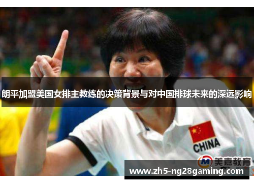 朗平加盟美国女排主教练的决策背景与对中国排球未来的深远影响 朗平加盟美国女排主教练的决策背景与对中国排球未来的深远影响