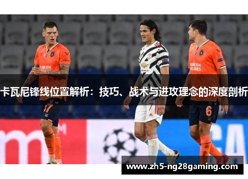 卡瓦尼锋线位置解析：技巧、战术与进攻理念的深度剖析