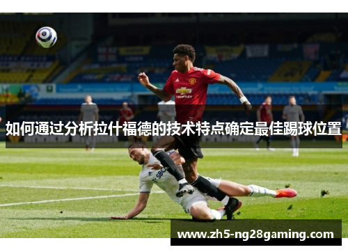 如何通过分析拉什福德的技术特点确定最佳踢球位置 如何通过分析拉什福德的技术特点确定最佳踢球位置