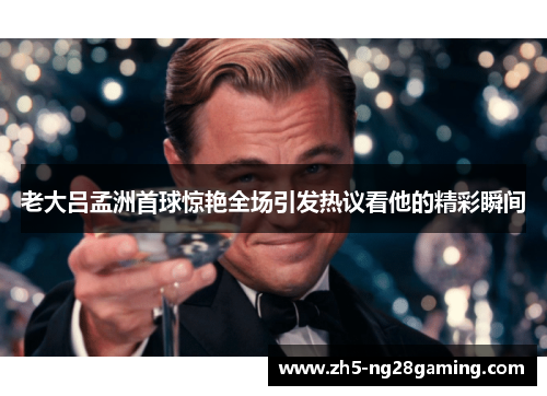 老大吕孟洲首球惊艳全场引发热议看他的精彩瞬间 老大吕孟洲首球惊艳全场引发热议看他的精彩瞬间