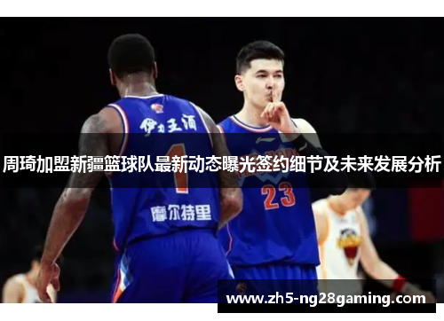 周琦加盟新疆篮球队最新动态曝光签约细节及未来发展分析 周琦加盟新疆篮球队最新动态曝光签约细节及未来发展分析