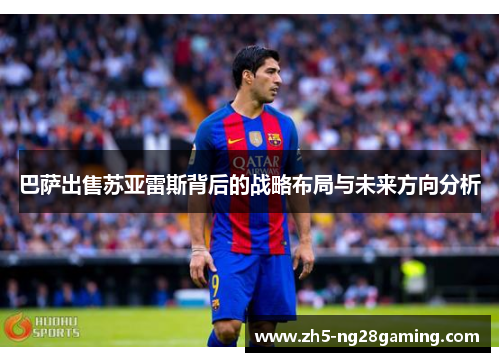 巴萨出售苏亚雷斯背后的战略布局与未来方向分析 巴萨出售苏亚雷斯背后的战略布局与未来方向分析