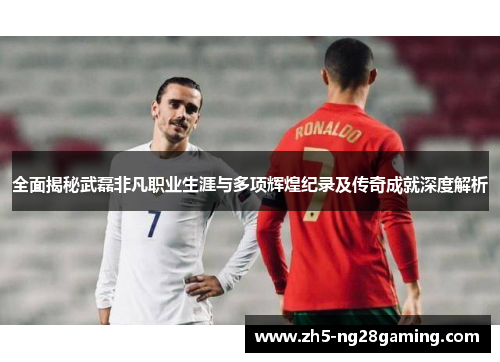 全面揭秘武磊非凡职业生涯与多项辉煌纪录及传奇成就深度解析