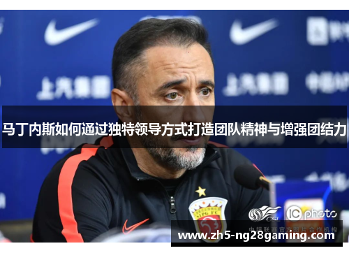 马丁内斯如何通过独特领导方式打造团队精神与增强团结力 马丁内斯如何通过独特领导方式打造团队精神与增强团结力