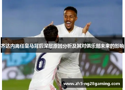 齐达内离任皇马背后深层原因分析及其对俱乐部未来的影响 齐达内离任皇马背后深层原因分析及其对俱乐部未来的影响
