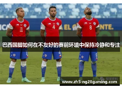 巴西国脚如何在不友好的赛前环境中保持冷静和专注 巴西国脚如何在不友好的赛前环境中保持冷静和专注