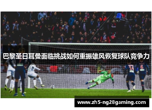 巴黎圣日耳曼面临挑战如何重振雄风恢复球队竞争力 巴黎圣日耳曼面临挑战如何重振雄风恢复球队竞争力