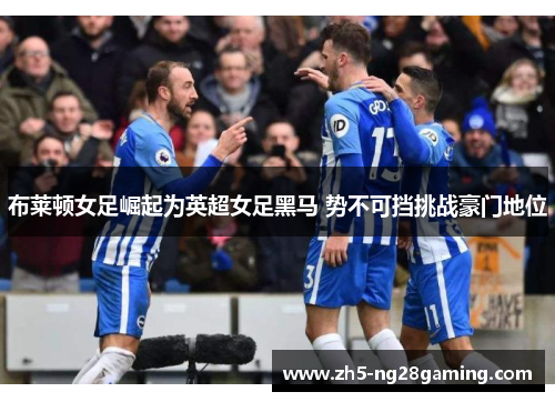 布莱顿女足崛起为英超女足黑马 势不可挡挑战豪门地位 布莱顿女足崛起为英超女足黑马 势不可挡挑战豪门地位