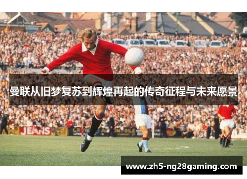 曼联从旧梦复苏到辉煌再起的传奇征程与未来愿景