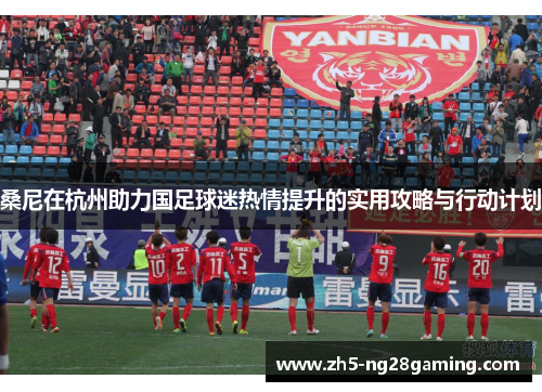 桑尼在杭州助力国足球迷热情提升的实用攻略与行动计划 桑尼在杭州助力国足球迷热情提升的实用攻略与行动计划