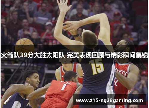 火箭队39分大胜太阳队 完美表现回顾与精彩瞬间集锦 火箭队39分大胜太阳队 完美表现回顾与精彩瞬间集锦