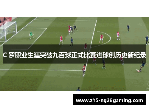 C 罗职业生涯突破九百球正式比赛进球创历史新纪录