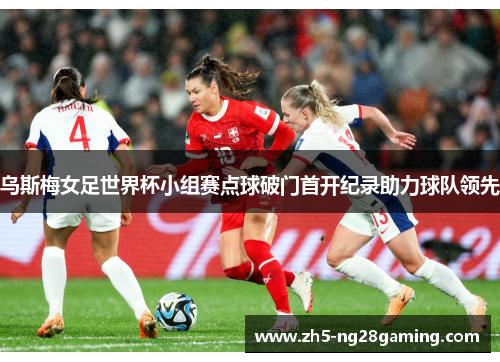 乌斯梅女足世界杯小组赛点球破门首开纪录助力球队领先 乌斯梅女足世界杯小组赛点球破门首开纪录助力球队领先