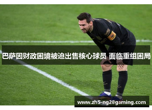 巴萨因财政困境被迫出售核心球员 面临重组困局 巴萨因财政困境被迫出售核心球员 面临重组困局